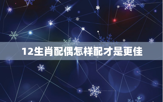 12生肖配偶怎样配才是更佳，十二生肖配偶更佳选择