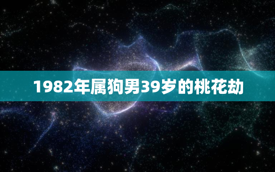 1982年属狗男39岁的桃花劫，82年属狗男一生的三劫是什么