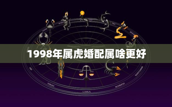 1998年属虎婚配属啥更好，1998年属虎的婚姻搭配