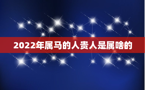 2022年属马的人贵人是属啥的，2022年对属马的人好不好