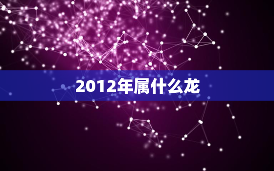 2012年属什么龙，2012年的龙是什么龙