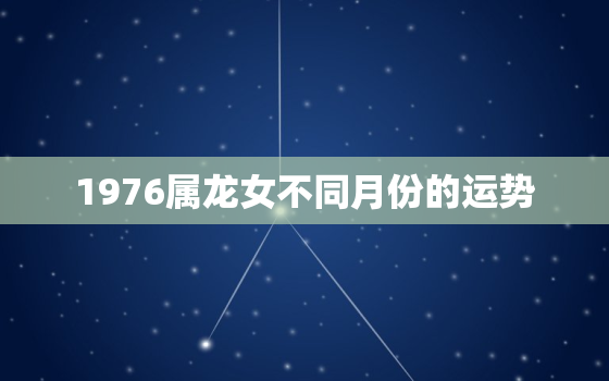 1976属龙女不同月份的运势，1976属龙女不同月份的运势2020年