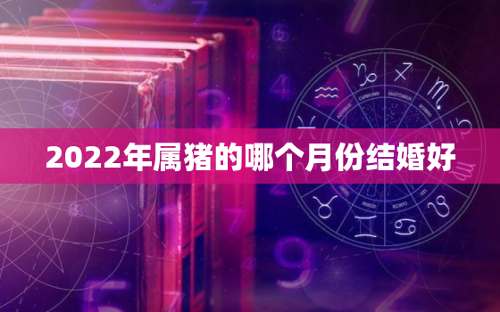 2022年属猪的哪个月份结婚好，属猪的今年什么时候结婚更好