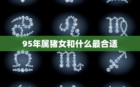 95年属猪女和什么最合适，95年属猪男和什么属相女最合适