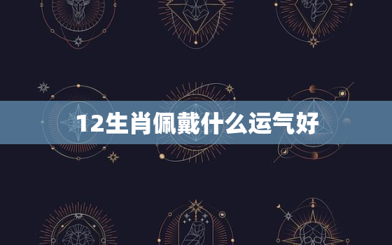 12生肖佩戴什么运气好，十二生肖里面属什么运气更好