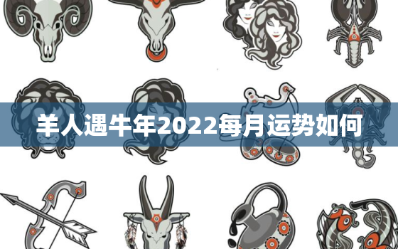 羊人遇牛年2022每月运势如何，羊人遇牛年2021运势如何