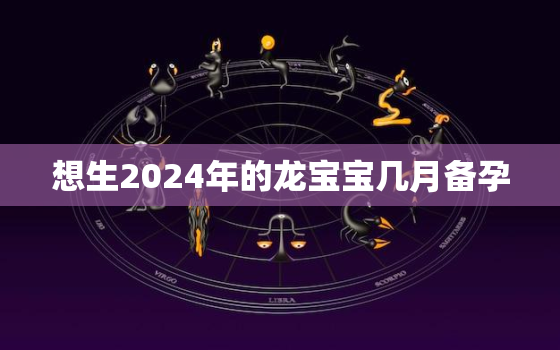 想生2024年的龙宝宝几月备孕