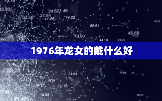 1976年龙女的戴什么好，2022年1976年属龙女全年运势