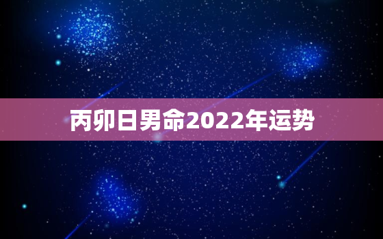 丙卯日男命2022年运势，八字预测2022年运势