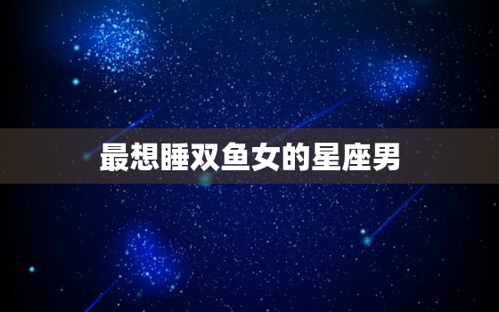 最想睡双鱼女的星座男，哪个星座女最多男人爱