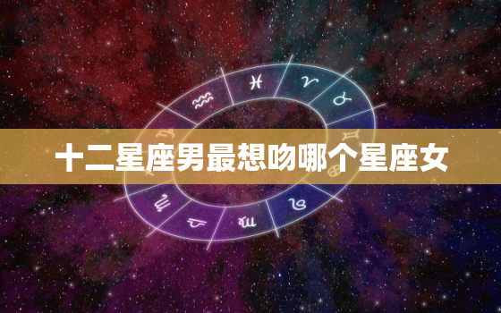 十二星座男最想吻哪个星座女，12星座男偏爱的星座女