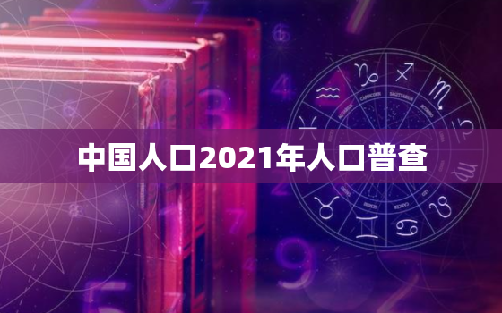 中国人口2021年人口普查 我国人后结构的变化