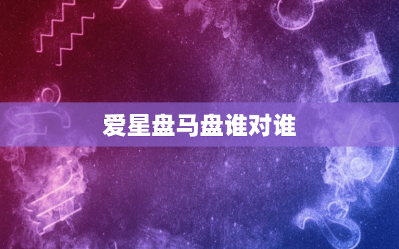 爱星盘马盘谁对谁，马盘谁vs谁是谁的感受