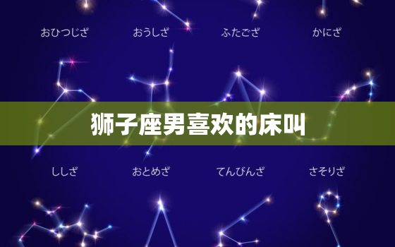 狮子座男喜欢的床叫，狮子男认定你才会睡你