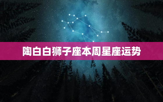 陶白白狮子座本周星座运势，狮子座陶白白本周运势