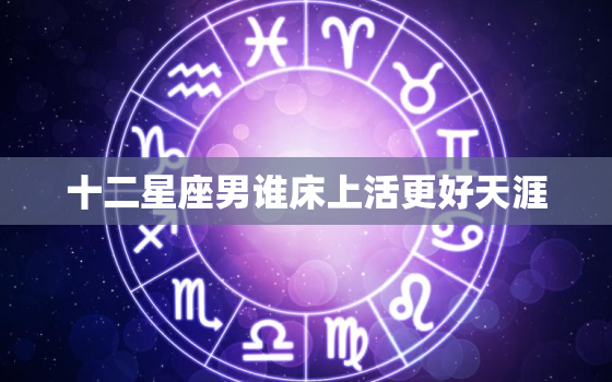 十二星座男谁床上活更好天涯，十二星座女活好排行