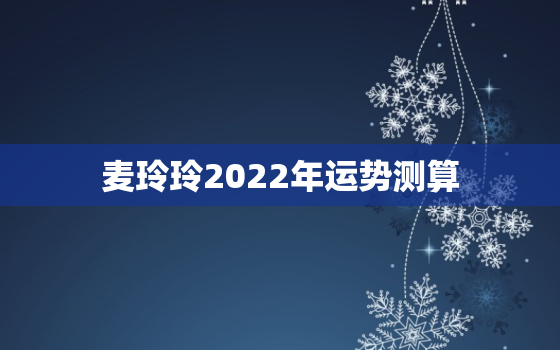 麦玲玲2022年运势测算，2022年运势好到爆的生肖