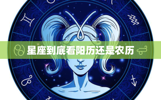 星座到底看阳历还是农历，怎么分清楚阴历阳历