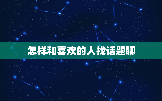 怎样和喜欢的人找话题聊，怎么和喜欢的人 找话题聊天？？？需要天天找吗？