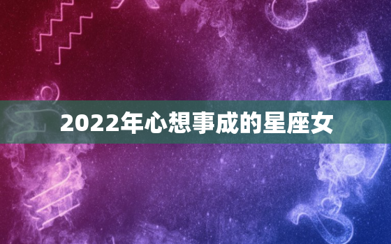 2022年心想事成的星座女，2022年星座运势及运程