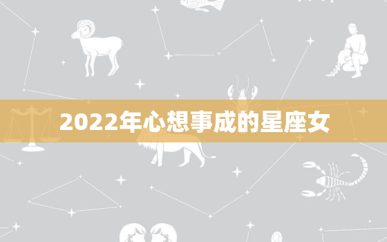 2022年心想事成的星座女，2022年再续前缘的星座