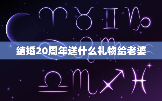 结婚20周年送什么礼物给老婆，结婚20周年纪念日，送给老婆什么礼物比较