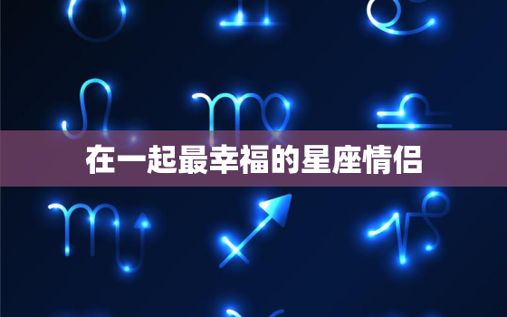 在一起最幸福的星座情侣，12星座男娶谁最幸福