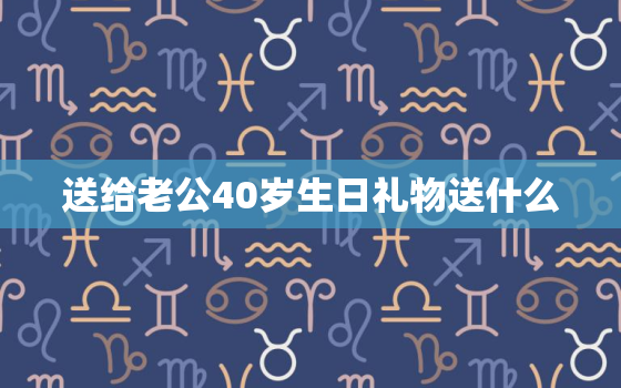 送给老公40岁生日礼物送什么，四十岁的男人送什么生日礼物