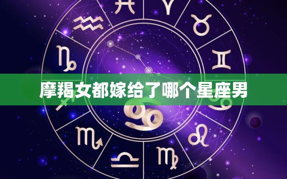 摩羯女都嫁给了哪个星座男，摩羯女老公的星座统计