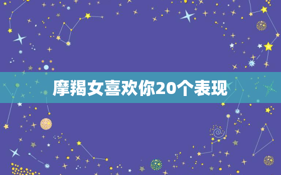 摩羯女喜欢你20个表现，摩羯女遇到真爱的反应