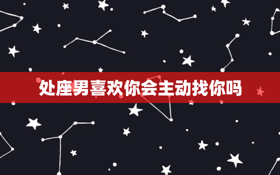 处座男喜欢你会主动找你吗，处座男睡完不主动 你