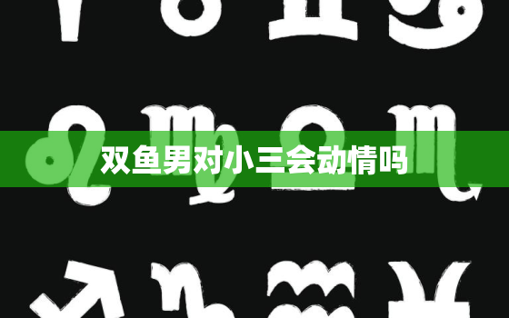 双鱼男对小三会动情吗，双鱼男出轨后的回归是真的吗