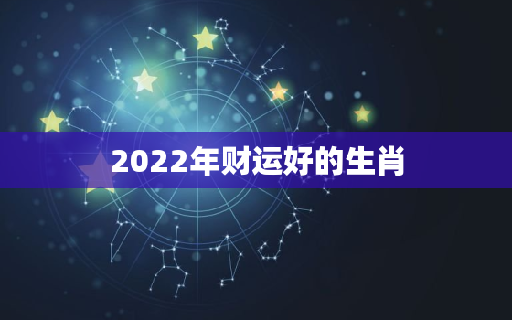 2022年财运好的生肖，晚年必暴富的4大生肖