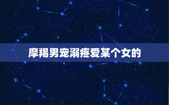 摩羯男宠溺疼爱某个女的，摩羯男一定要占有身体