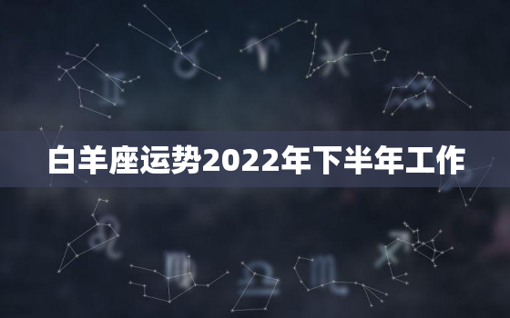 白羊座运势2022年下半年工作，属马白羊座2022年运势