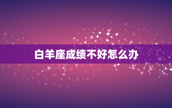 白羊座成绩不好怎么办，白羊座考试考差了怎么办