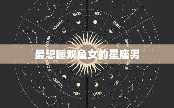 最想睡双鱼女的星座男，谁会保护双鱼座一辈子