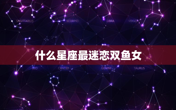 什么星座最迷恋双鱼女，双鱼女虐哪些星座男