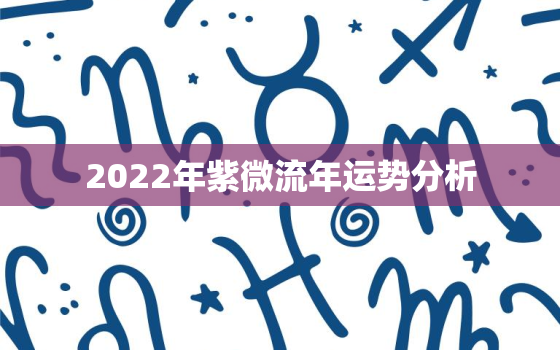 2022年紫微流年运势分析，八字看2022 流年运势