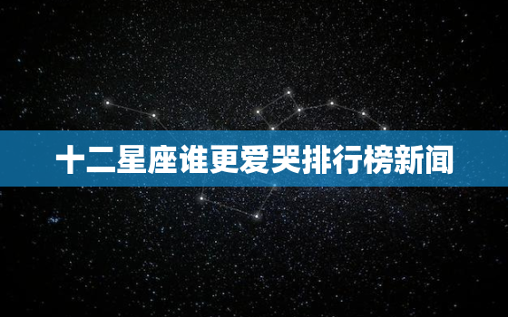 十二星座谁更爱哭排行榜新闻，12星座颜值排名