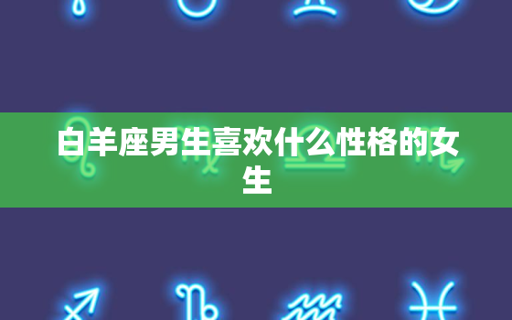 白羊座男生喜欢什么性格的女生，白羊座男生喜欢怎样的女生