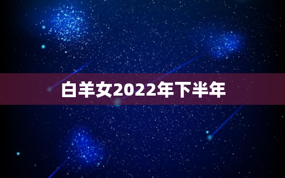 白羊女2022年下半年，2022星座运势大解析