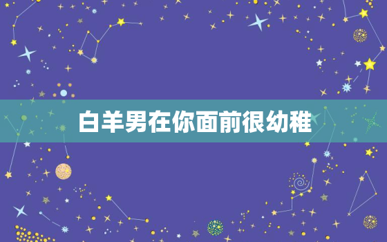 白羊男在你面前很幼稚，冷落白羊男几天会怎样