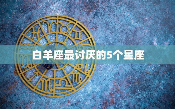 白羊座最讨厌的5个星座，白羊座最讨厌双鱼座