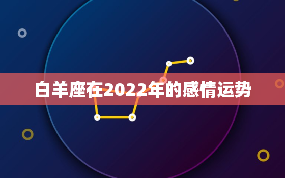 白羊座在2022年的感情运势，白羊座2022 年婚姻运势详解