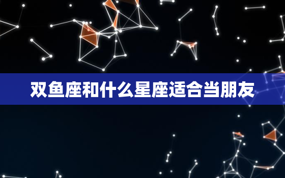 双鱼座和什么星座适合当朋友，双鱼座和什么星座最配做朋友