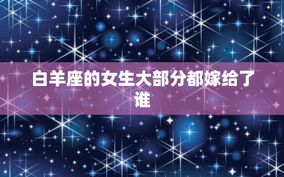 白羊座的女生大部分都嫁给了谁，白羊座的气质为什么那么明显