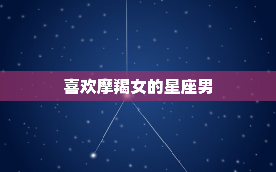 喜欢摩羯女的星座男，满眼是摩羯女的是哪个星座男