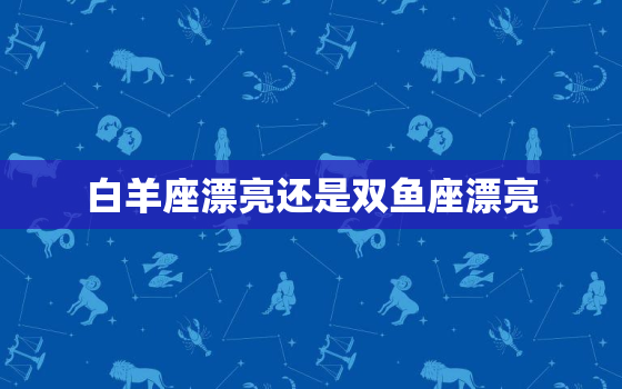 白羊座漂亮还是双鱼座漂亮，白羊座和双鱼座哪个最凶