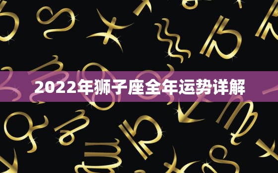 2022年狮子座全年运势详解，狮子座2022年学业运势